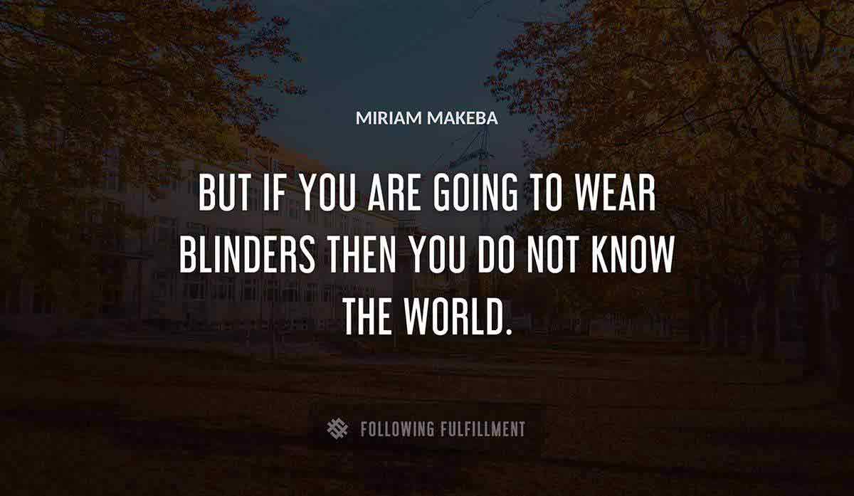 but if you are going to wear blinders then you do not know the world Miriam Makeba quote