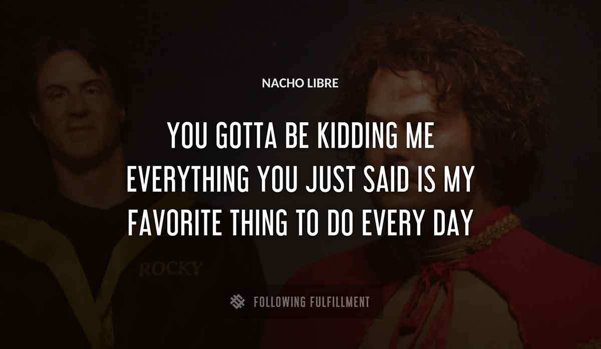 you gotta be kidding me everything you just said is my favorite thing to do every day Nacho Libre quote