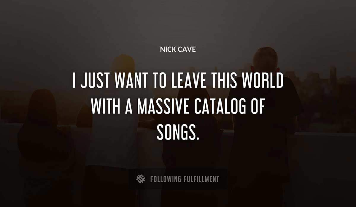i just want to leave this world with a massive catalog of songs Nick Cave quote