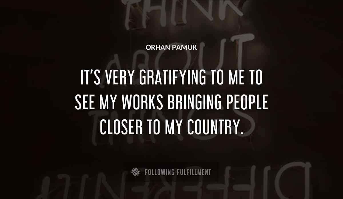 it s very gratifying to me to see my works bringing people closer to my country Orhan Pamuk quote