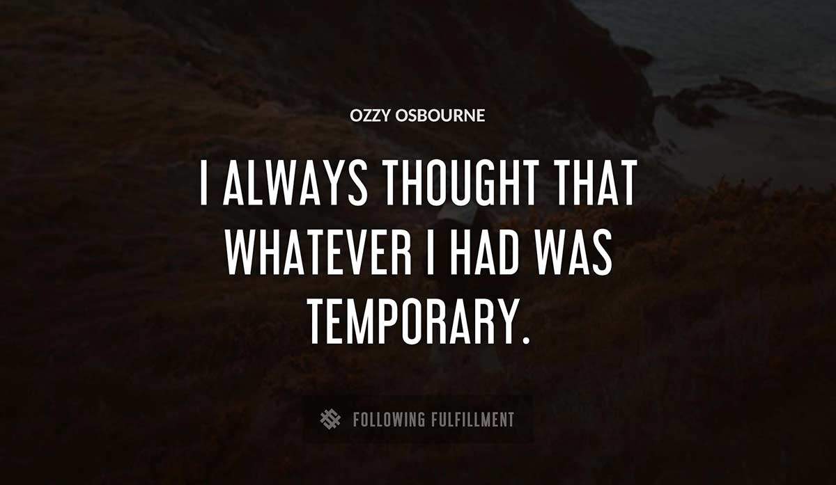 i always thought that whatever i had was temporary Ozzy Osbourne quote