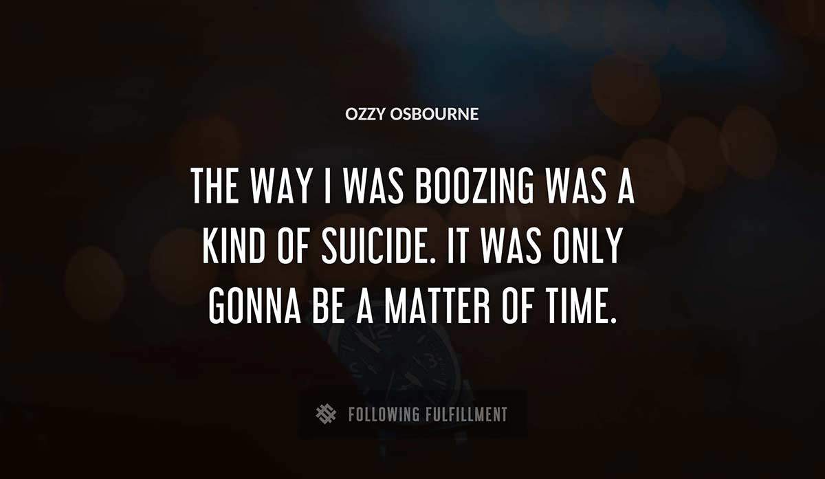 the way i was boozing was a kind of suicide it was only gonna be a matter of time Ozzy Osbourne quote