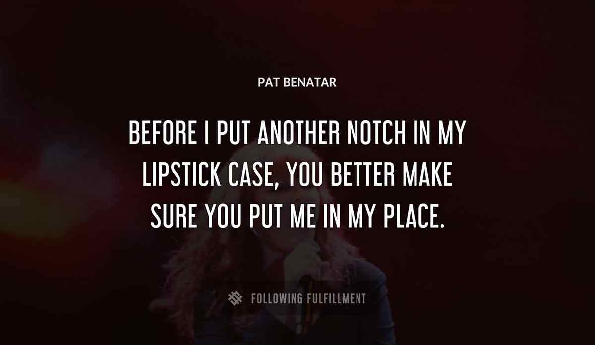 before i put another notch in my lipstick case you better make sure you put me in my place Pat Benatar quote