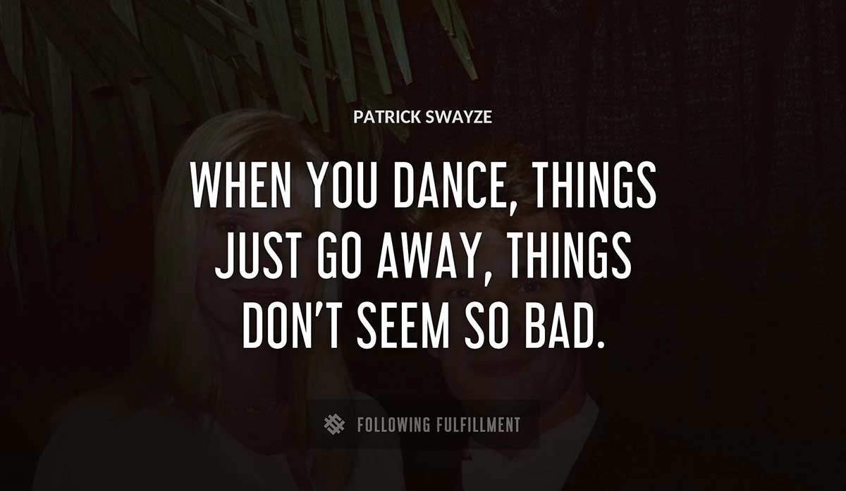 when you dance things just go away things don t seem so bad Patrick Swayze quote
