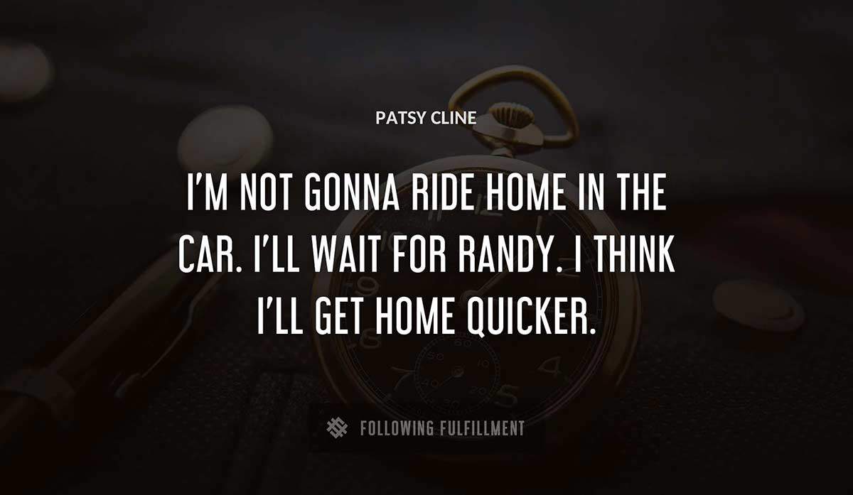 i m not gonna ride home in the car i ll wait for randy i think i ll get home quicker Patsy Cline quote