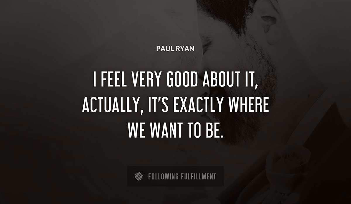 i feel very good about it actually it s exactly where we want to be Paul Ryan quote