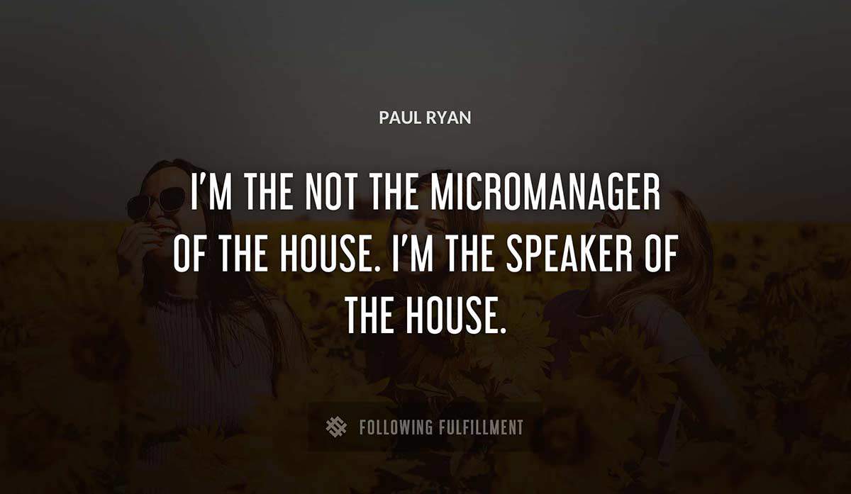 i m the not the micromanager of the house i m the speaker of the house Paul Ryan quote