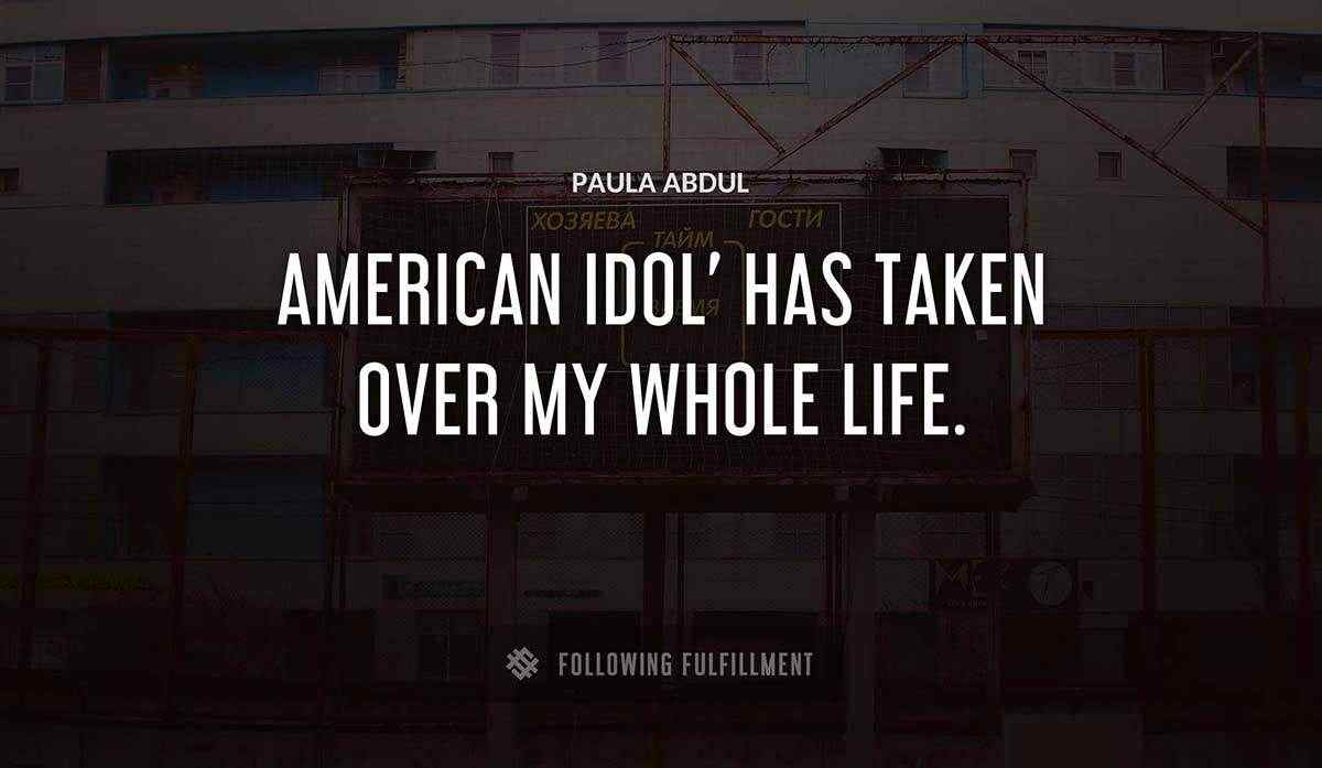 american idol has taken over my whole life Paula Abdul quote