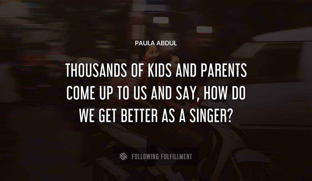 thousands of kids and parents come up to us and say how do we get better as a singer Paula Abdul quote