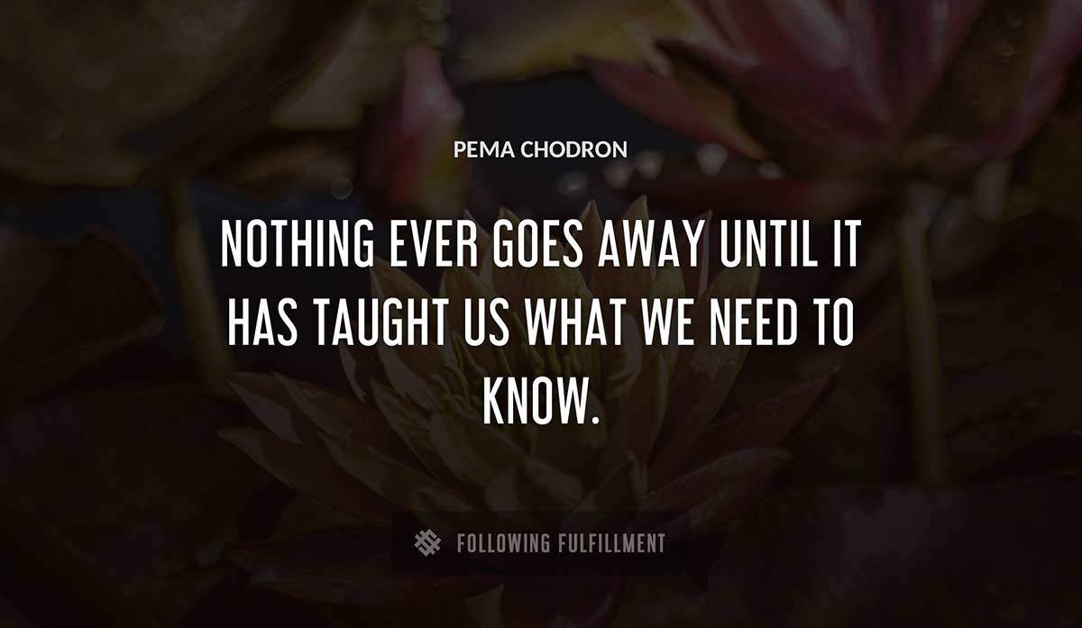 nothing ever goes away until it has taught us what we need to know Pema Chodron quote