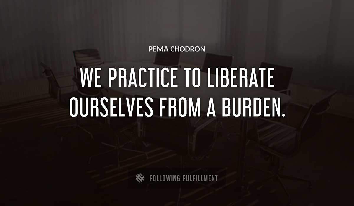 we practice to liberate ourselves from a burden Pema Chodron quote