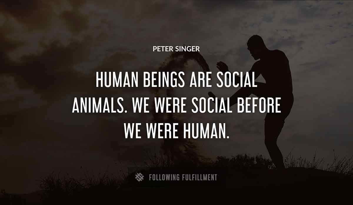 human beings are social animals we were social before we were human Peter Singer quote