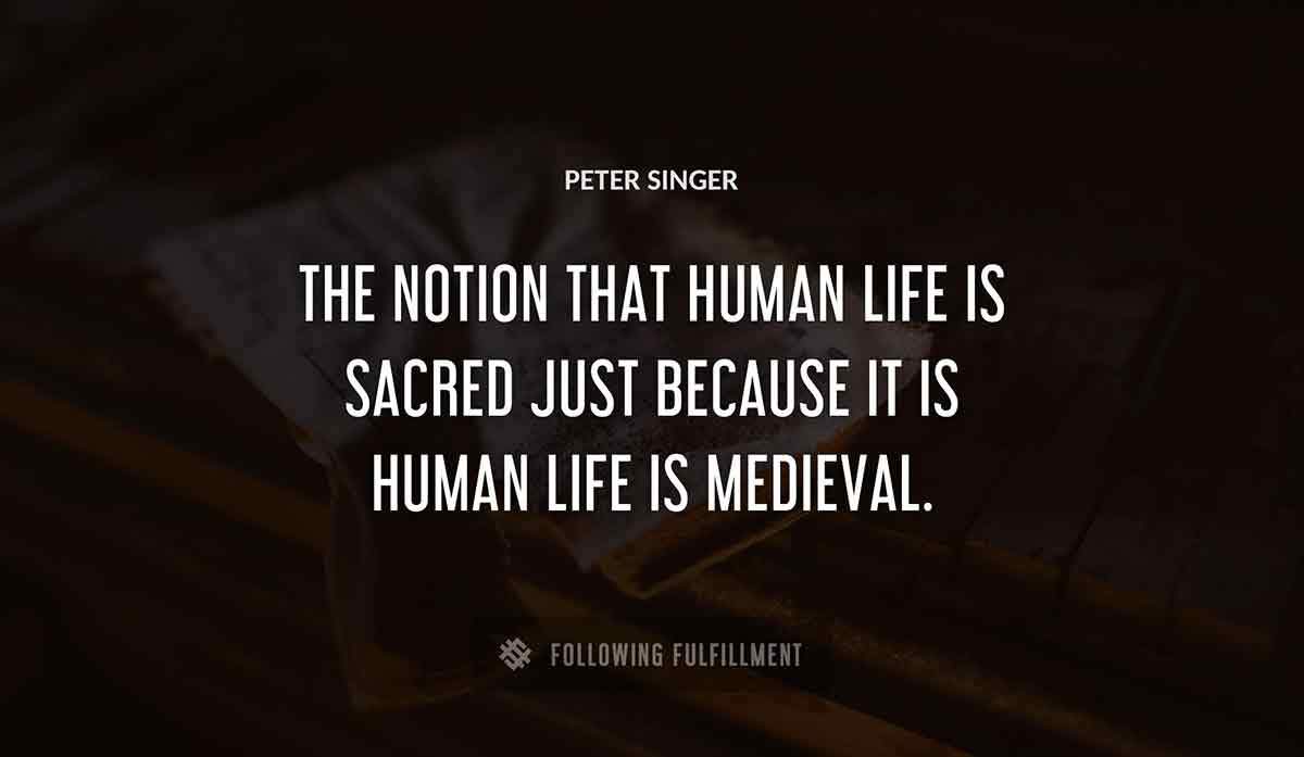the notion that human life is sacred just because it is human life is medieval Peter Singer quote