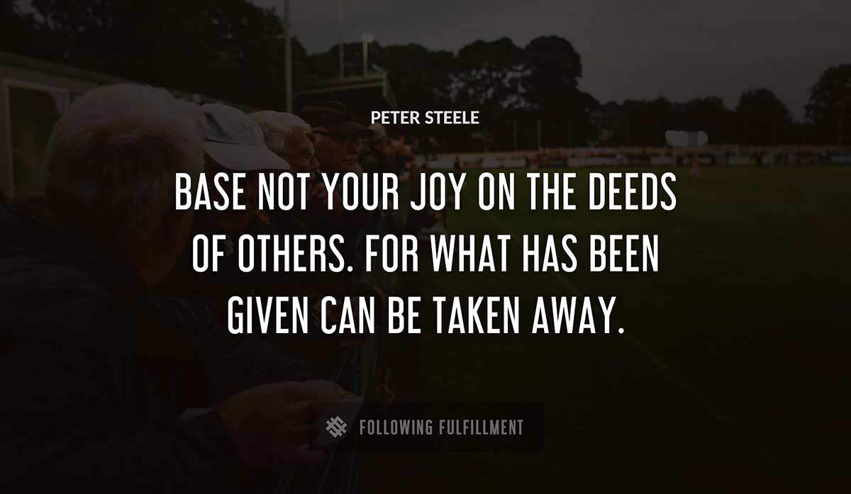 base not your joy on the deeds of others for what has been given can be taken away Peter Steele quote