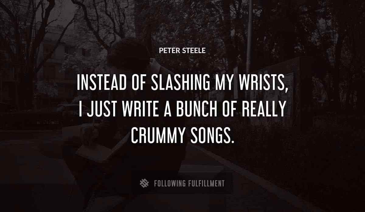 instead of slashing my wrists i just write a bunch of really crummy songs Peter Steele quote