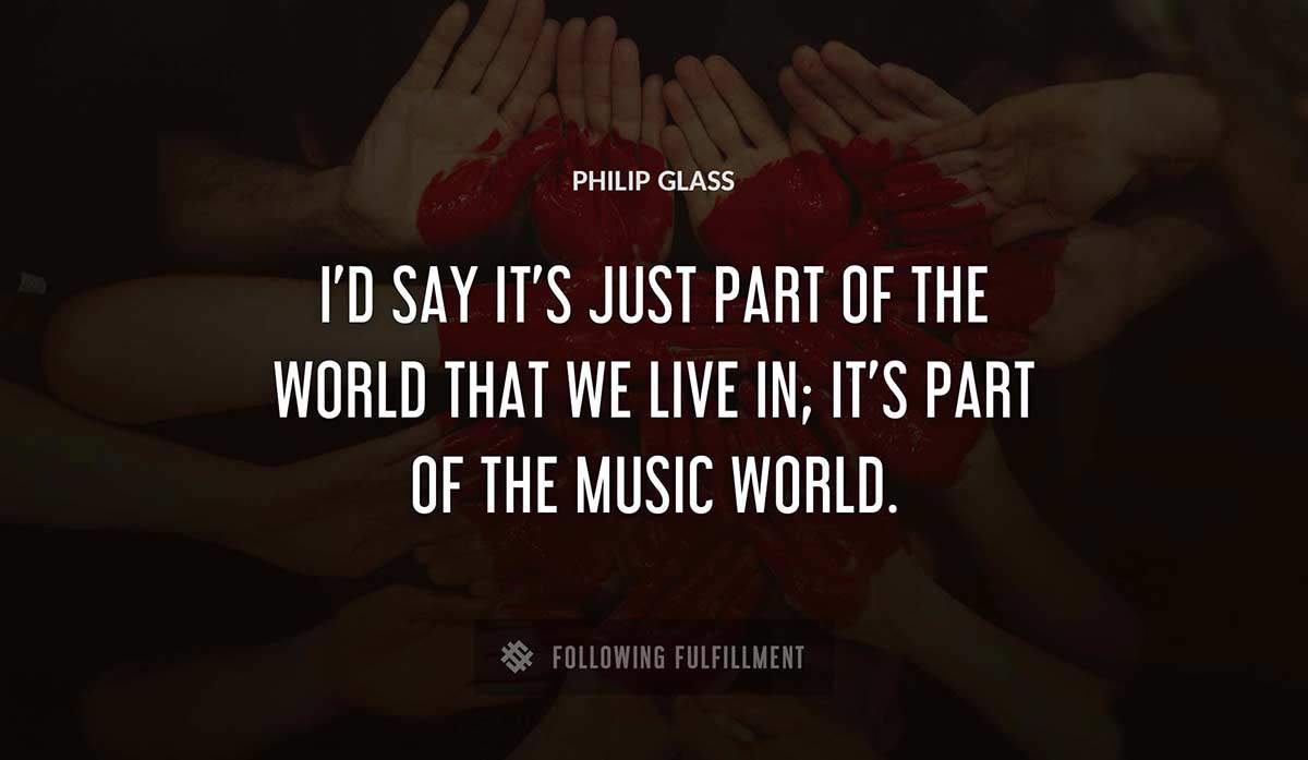i d say it s just part of the world that we live in it s part of the music world Philip Glass quote