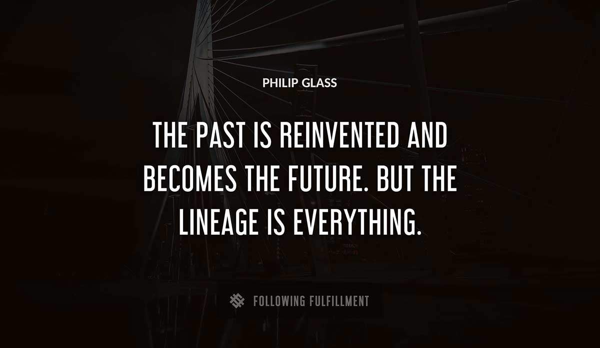 the past is reinvented and becomes the future but the lineage is everything Philip Glass quote