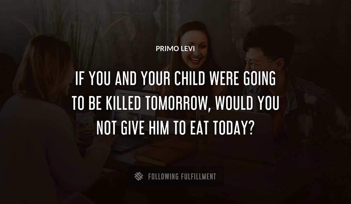 if you and your child were going to be killed tomorrow would you not give him to eat today Primo Levi quote