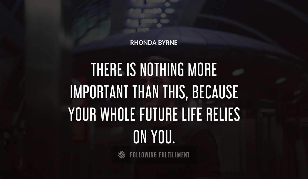 there is nothing more important than this because your whole future life relies on you Rhonda Byrne quote