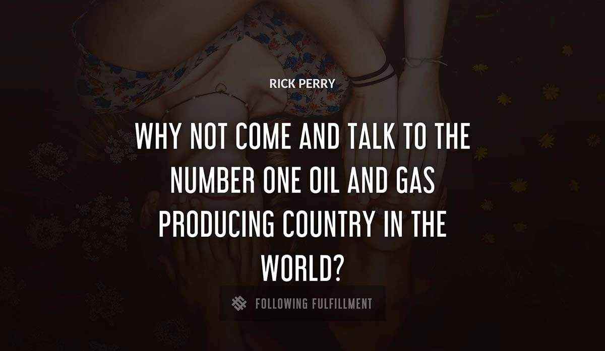 why not come and talk to the number one oil and gas producing country in the world Rick Perry quote