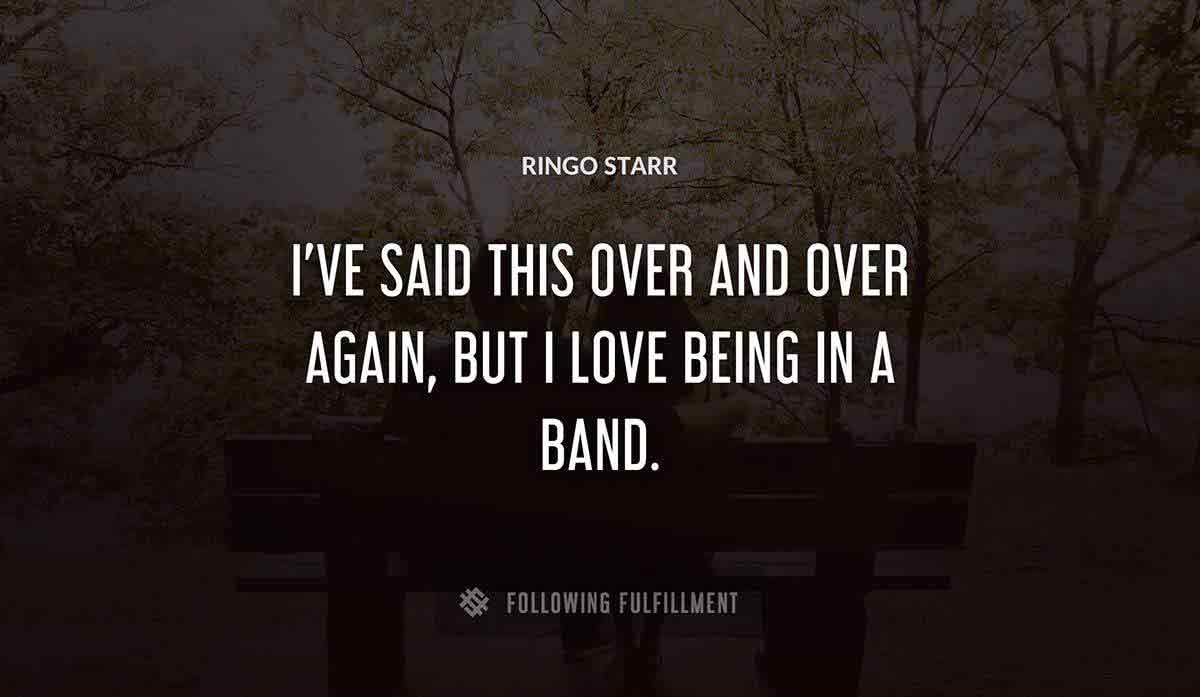 i ve said this over and over again but i love being in a band Ringo Starr quote