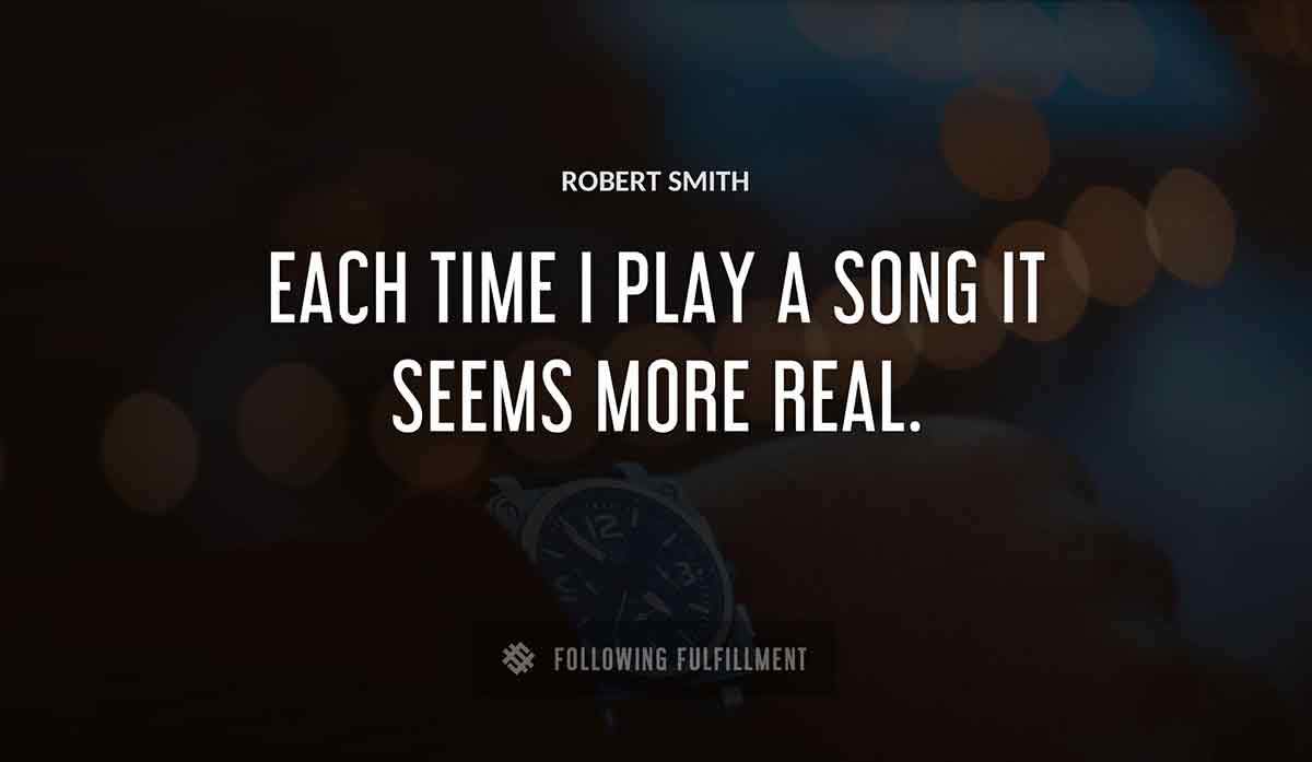 each time i play a song it seems more real Robert Smith quote