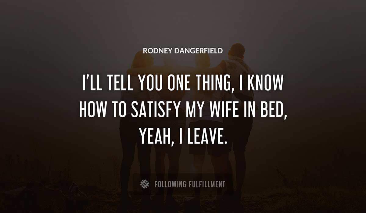 i ll tell you one thing i know how to satisfy my wife in bed yeah i leave Rodney Dangerfield quote