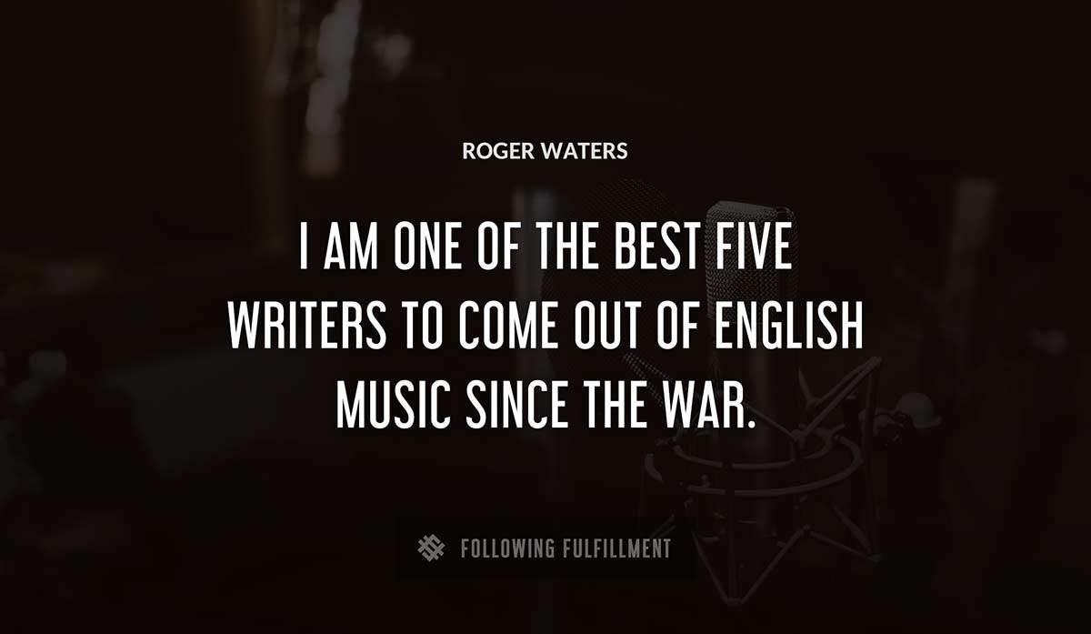 i am one of the best five writers to come out of english music since the war Roger Waters quote