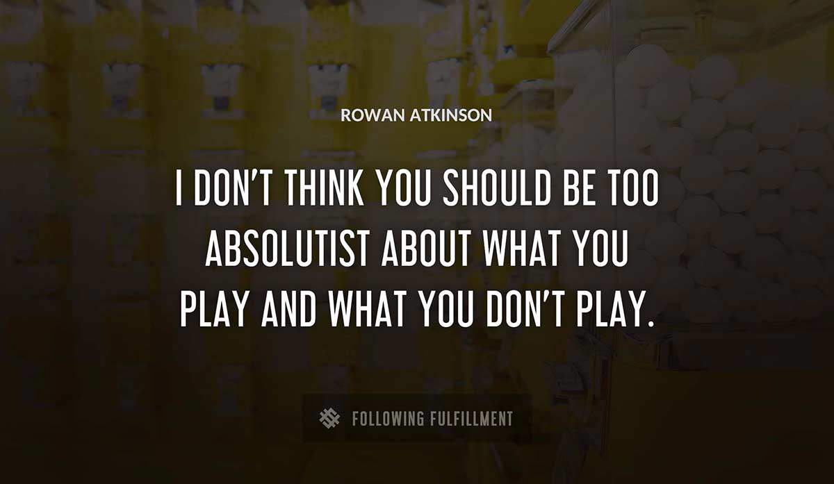 i don t think you should be too absolutist about what you play and what you don t play Rowan Atkinson quote