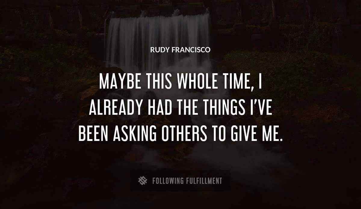 maybe this whole time i already had the things i ve been asking others to give me Rudy Francisco quote