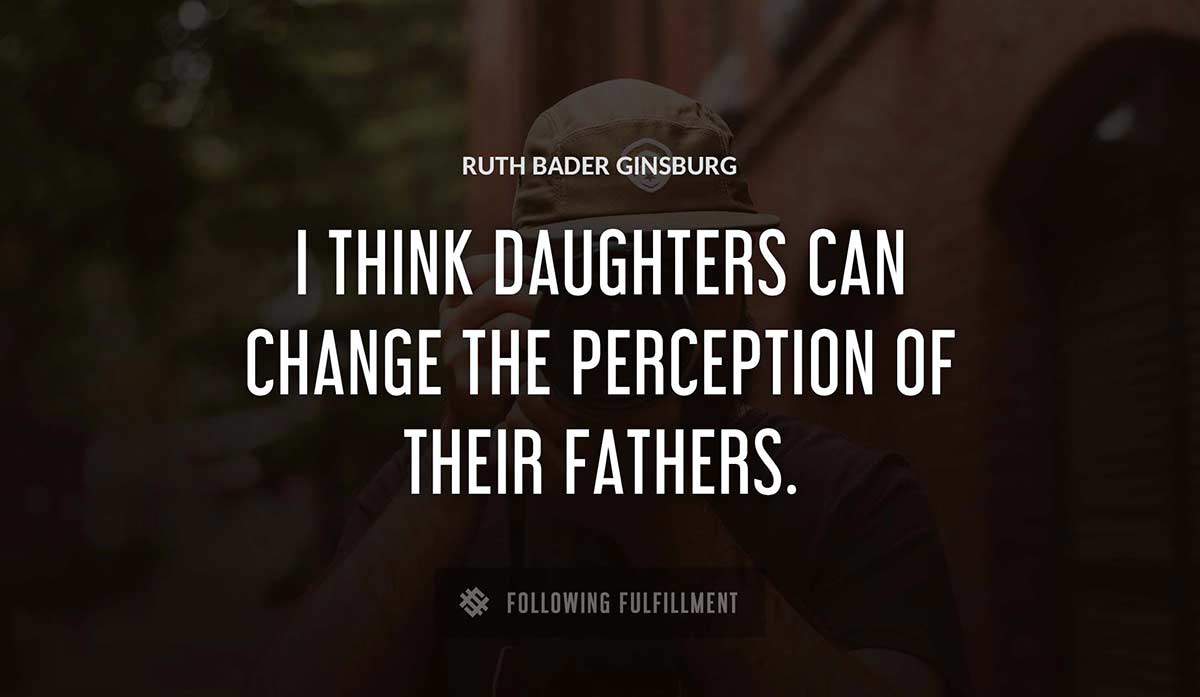 i think daughters can change the perception of their fathers Ruth Bader Ginsburg quote