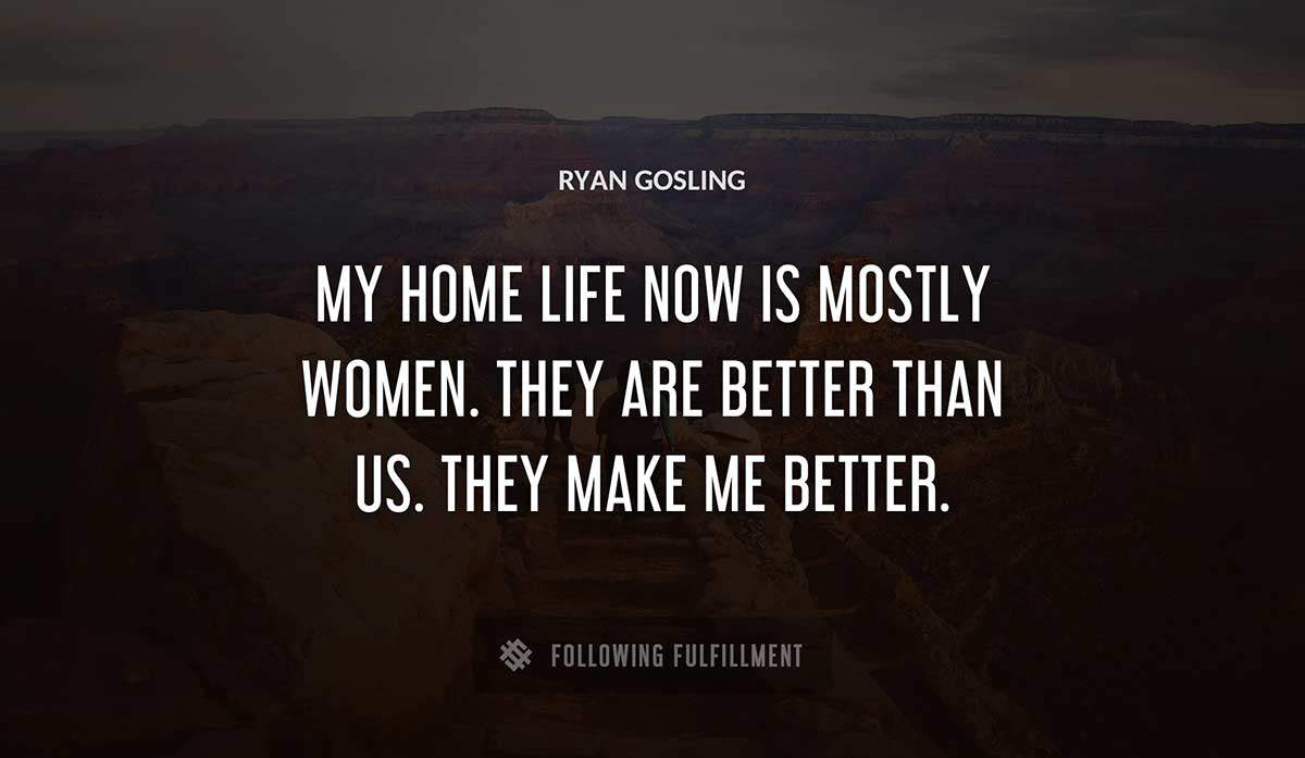 my home life now is mostly women they are better than us they make me better Ryan Gosling quote
