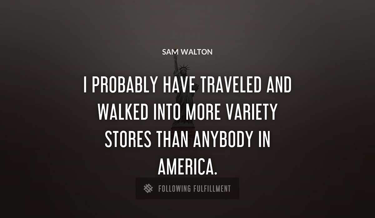 i probably have traveled and walked into more variety stores than anybody in america Sam Walton quote