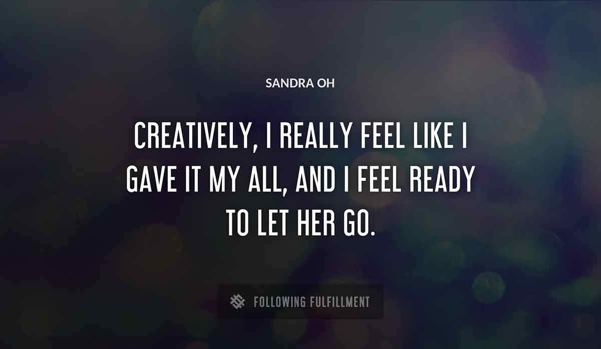 creatively i really feel like i gave it my all and i feel ready to let her go Sandra Oh quote