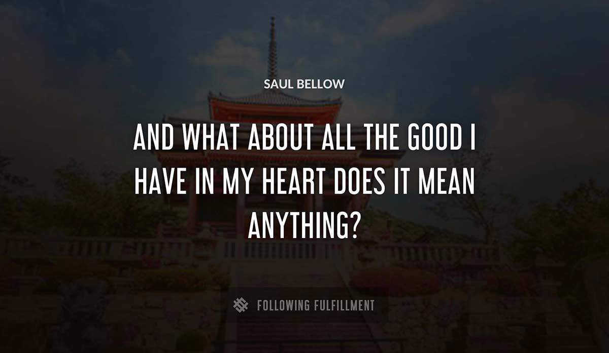 and what about all the good i have in my heart does it mean anything Saul Bellow quote