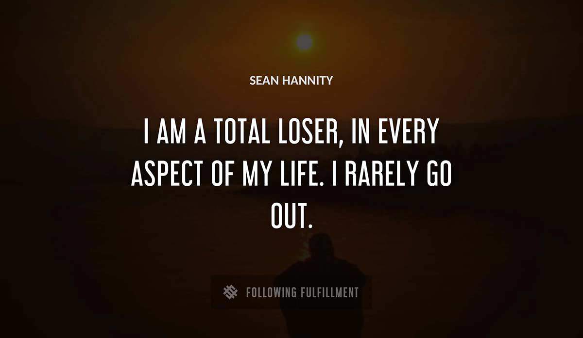 i am a total loser in every aspect of my life i rarely go out Sean Hannity quote