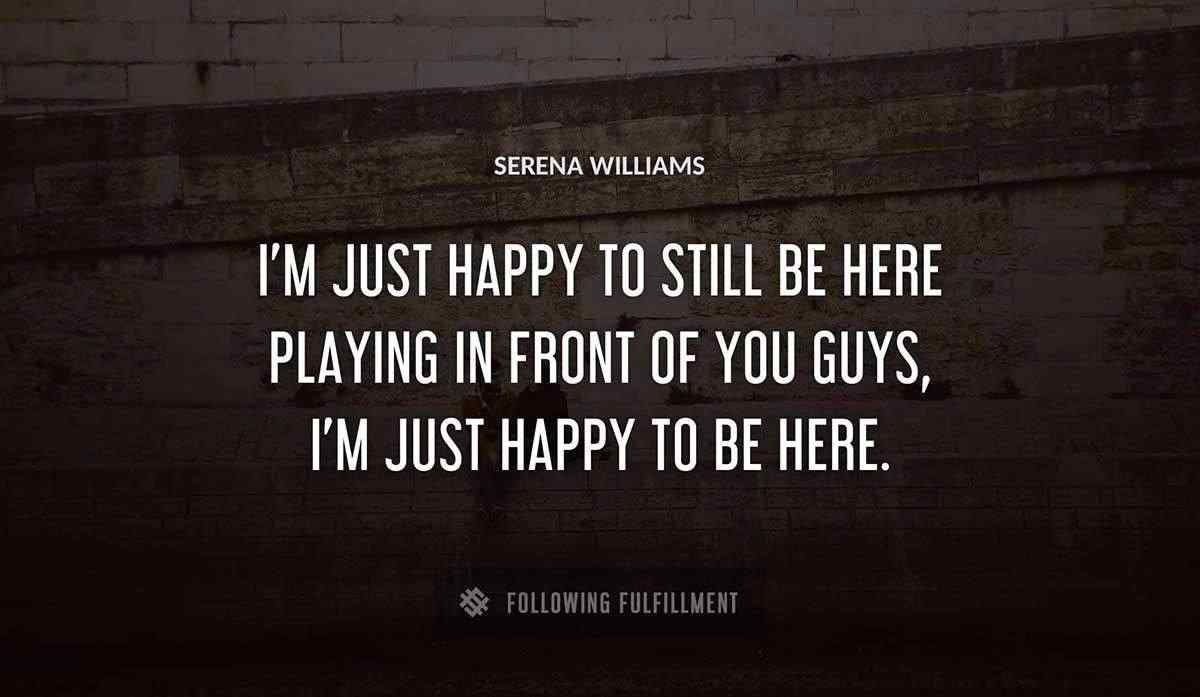 i m just happy to still be here playing in front of you guys i m just happy to be here Serena Williams quote