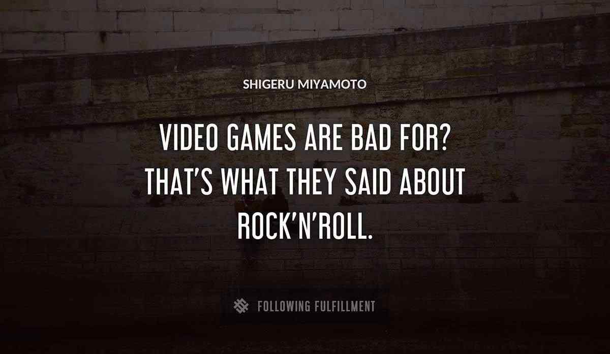 video games are bad for that s what they said about rock n roll Shigeru Miyamoto quote