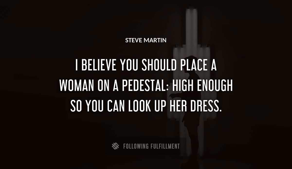 i believe you should place a woman on a pedestal high enough so you can look up her dress Steve Martin quote