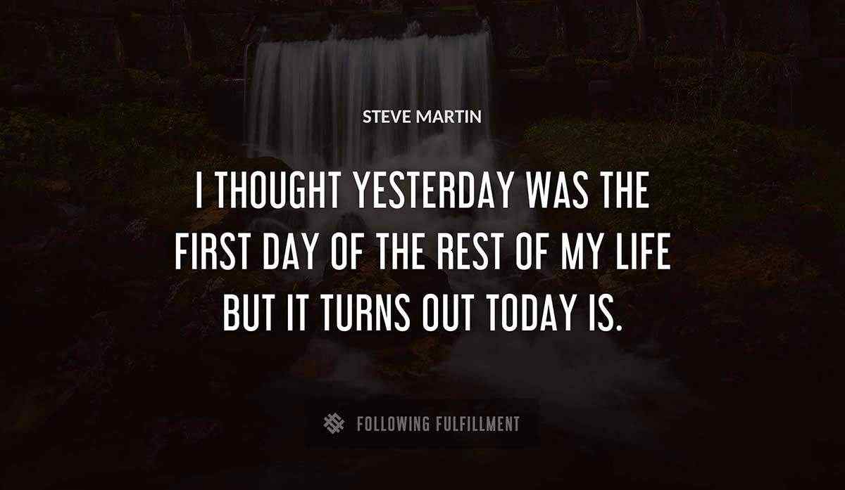 i thought yesterday was the first day of the rest of my life but it turns out today is Steve Martin quote