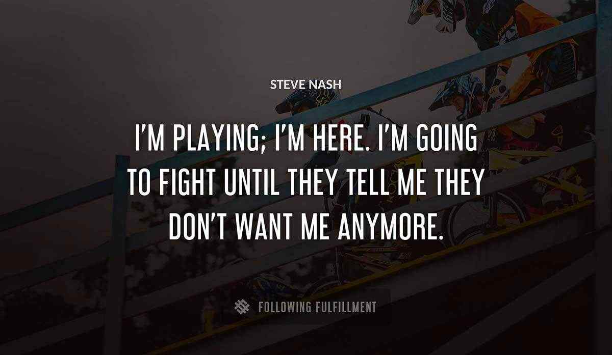 i m playing i m here i m going to fight until they tell me they don t want me anymore Steve Nash quote