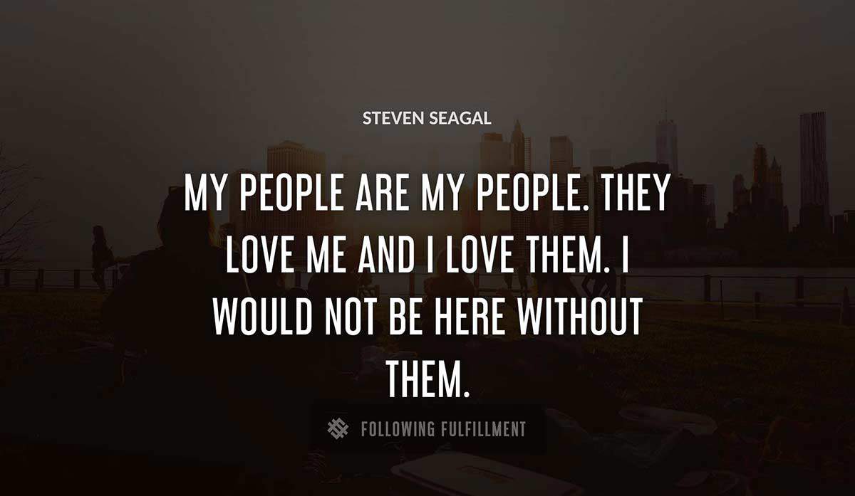 my people are my people they love me and i love them i would not be here without them Steven Seagal quote