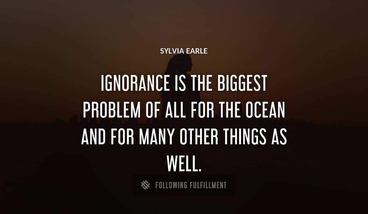 ignorance is the biggest problem of all for the ocean and for many other things as well Sylvia Earle quote