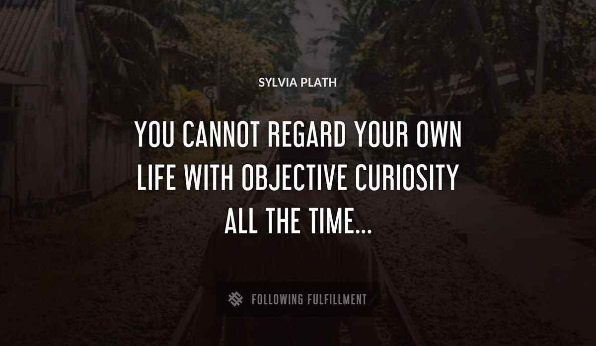 you cannot regard your own life with objective curiosity all the time Sylvia Plath quote