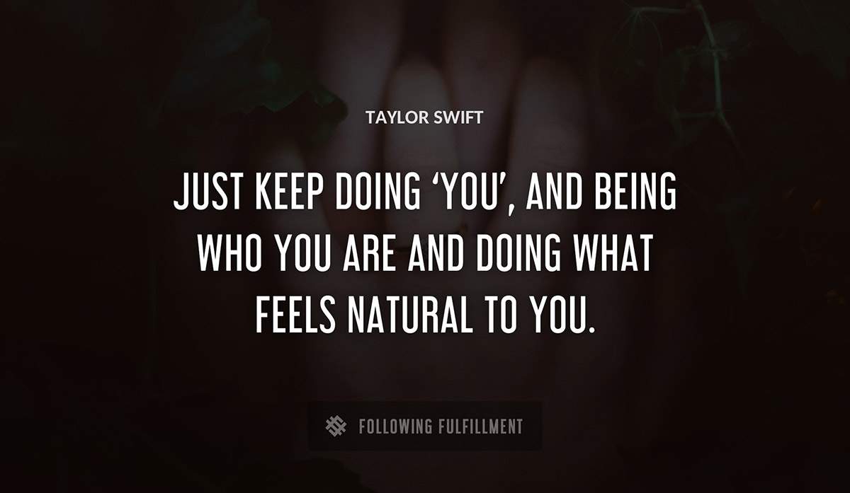 just keep doing you and being who you are and doing what feels natural to you Taylor Swift quote
