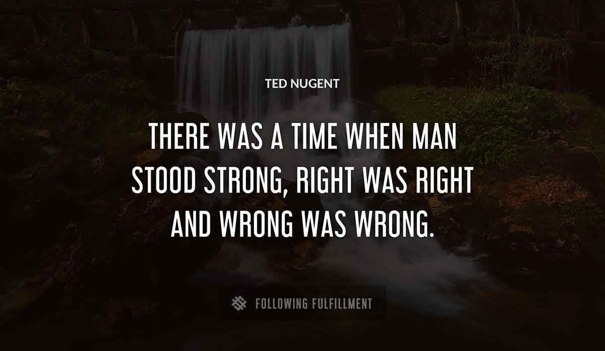there was a time when man stood strong right was right and wrong was wrong Ted Nugent quote