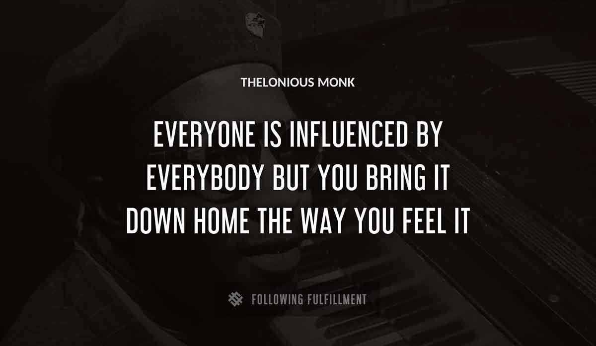 everyone is influenced by everybody but you bring it down home the way you feel it Thelonious Monk quote