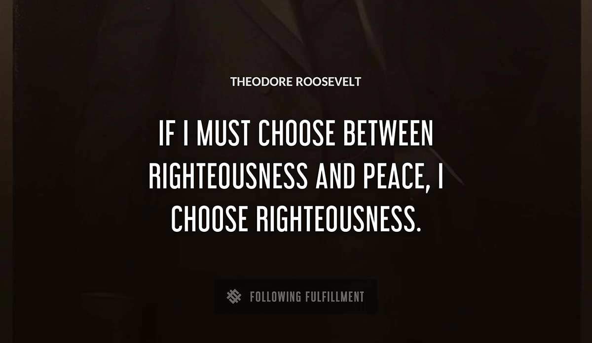 if i must choose between righteousness and peace i choose righteousness Theodore Roosevelt quote