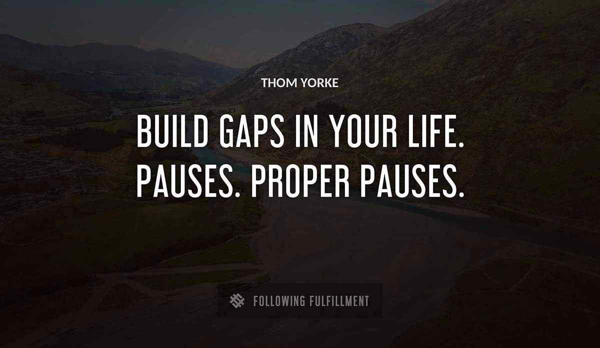 build gaps in your life pauses proper pauses Thom Yorke quote