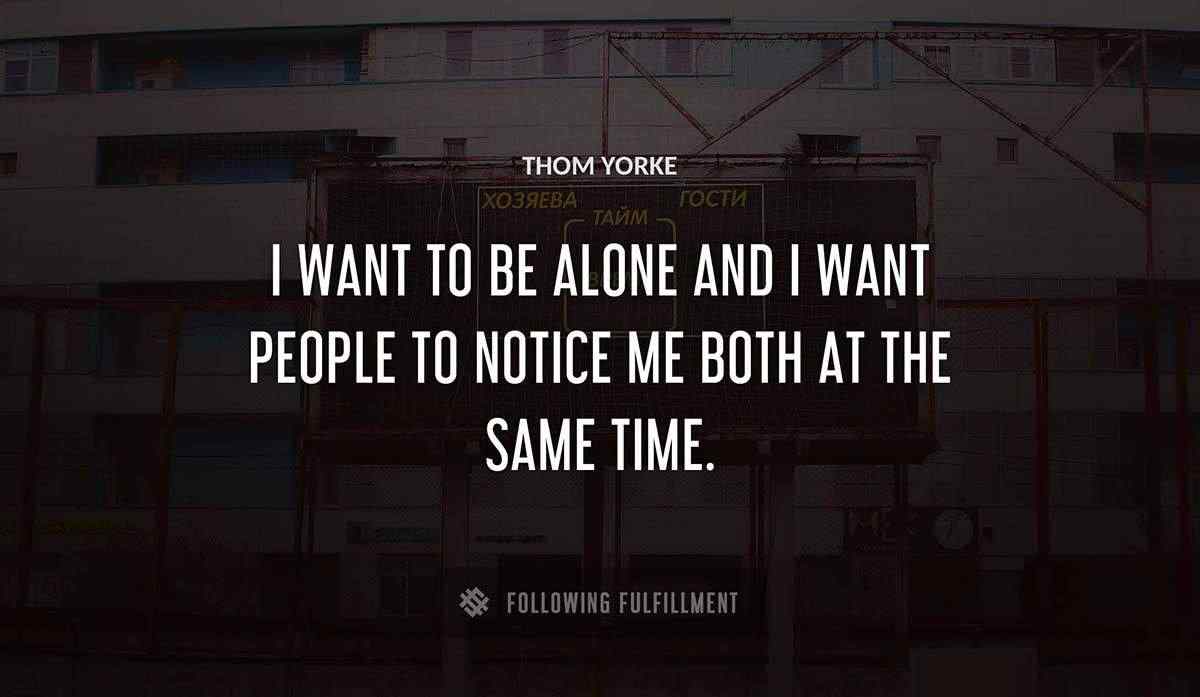 i want to be alone and i want people to notice me both at the same time Thom Yorke quote